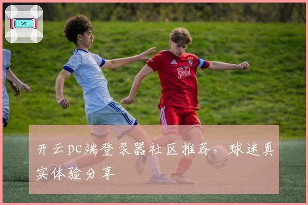 开云pc端登录器社区推荐，球迷真实体验分享
