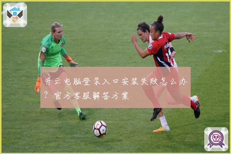 开云电脑登录入口安装失败怎么办？官方客服解答方案