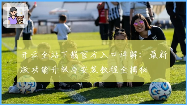 开云全站下载官方入口详解：最新版功能升级与安装教程全揭秘
