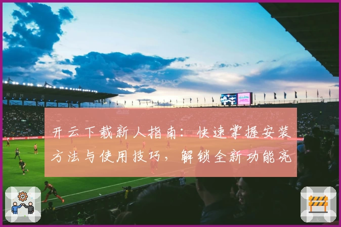 开云下载新人指南:快速掌握安装方法与使用技巧,解锁全新功能亮点