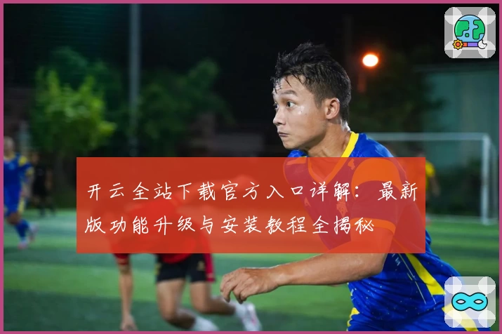 开云全站下载官方入口详解：最新版功能升级与安装教程全揭秘