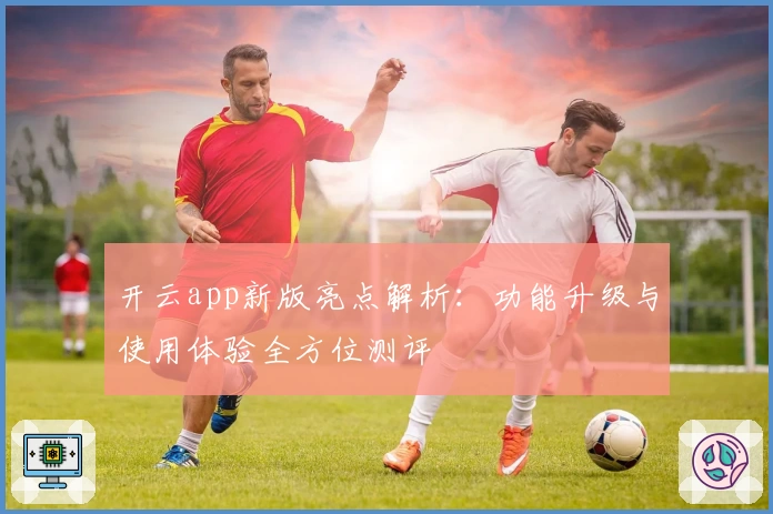 开云app新版亮点解析：功能升级与使用体验全方位测评