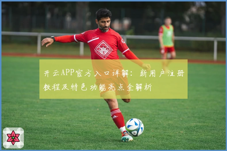 开云APP官方入口详解：新用户注册教程及特色功能亮点全解析