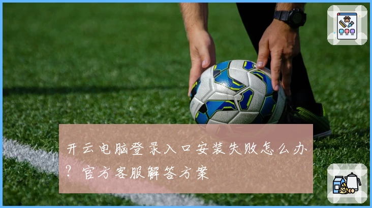开云电脑登录入口安装失败怎么办?官方客服解答方案
