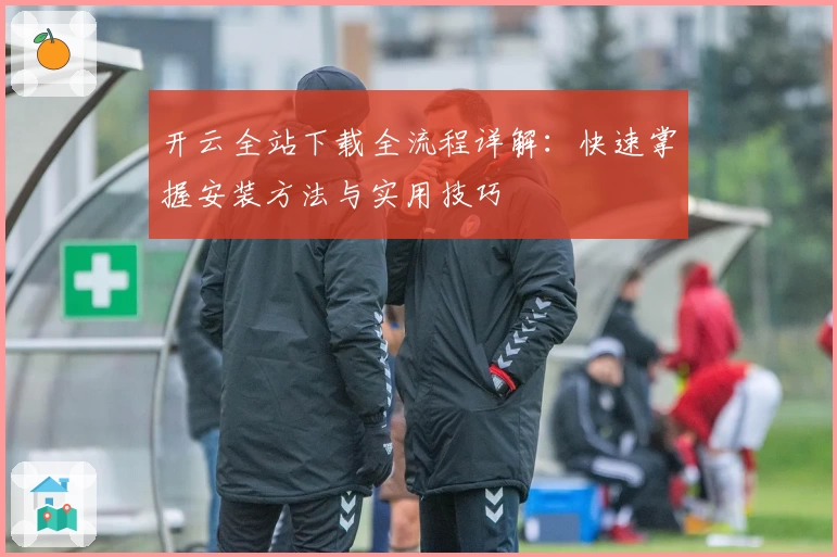开云全站下载全流程详解：快速掌握安装方法与实用技巧