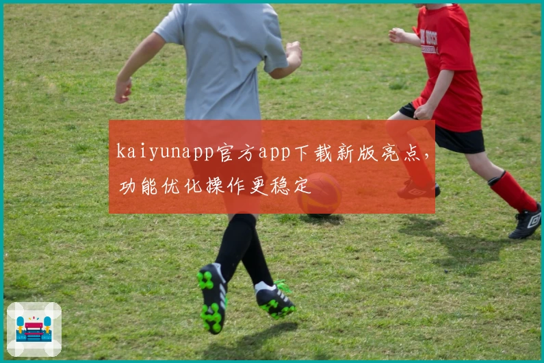 kaiyunapp官方app下载新版亮点，功能优化操作更稳定