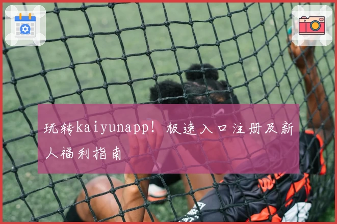 玩转kaiyunapp！极速入口注册及新人福利指南